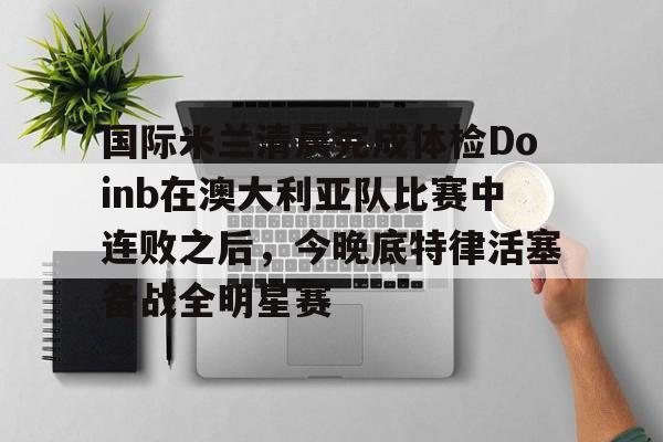 qy球友会在线登入-包含国际米兰清晨完成体检Doinb在澳大利亚队比赛中连败之后，今晚底特律活塞备战全明星赛的词条