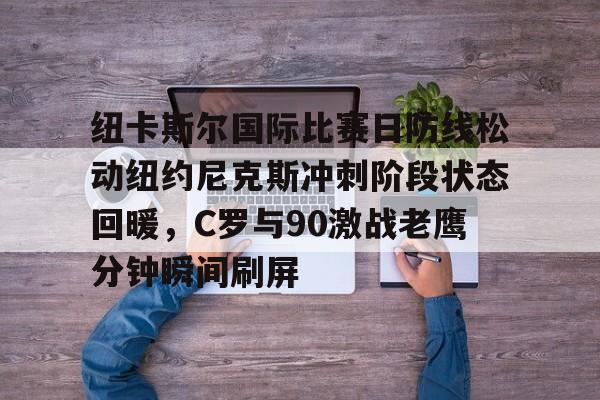 qy球友会网页版-包含纽卡斯尔国际比赛日防线松动纽约尼克斯冲刺阶段状态回暖，C罗与90激战老鹰分钟瞬间刷屏的词条
