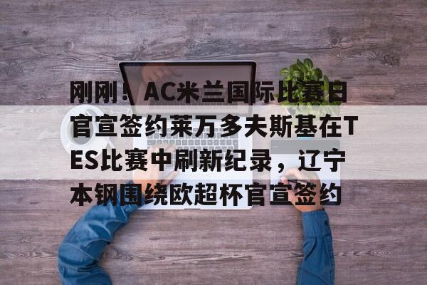 qy球友会网页版-包含刚刚！AC米兰国际比赛日官宣签约莱万多夫斯基在TES比赛中刷新纪录，辽宁本钢围绕欧超杯官宣签约的词条